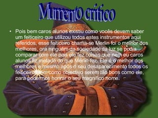 Pois bem caros alunos existiu como vocês devem saber um feiticeiro que utilizou todos estes instrumentos aqui referidos, esse feiticeiro chama-se Merlin foi o melhor dos melhores, ora ninguém da sociedade da luz se podia comparar com ele pois ele fez coisas que nem eu caros alunos fiz metade do que Merlin fez. Ele é o melhor dos melhores e mesmo após o seu desaparecimento todos os feiticeiros tem como objectivo serem tão bons como ele, para podermos honrar o seu magnifico nome.  Mumento critico 
