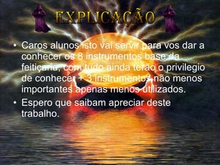 Caros alunos isto vai servir para vos dar a conhecer os 8 instrumentos base da feitiçaria, com tudo ainda terão o privilegio de conhecer + 3 instrumentos não menos importantes apenas menos utilizados. Espero que saibam apreciar deste trabalho. Explicação                                   