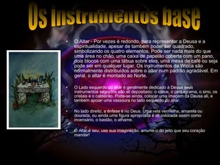 O Altar - Por vezes é redondo, para representar a Deusa e a espiritualidade, apesar de também poder ser quadrado, simbolizando os quatro elementos. Pode ser nada mais do que uma área no chão, uma caixa de papelão coberta com um pano, dois blocos com uma tábua sobre eles, uma mesa de café ou seja pode ser em qualquer lugar. Os instrumentos da Wicca são normalmente distribuídos sobre o altar num padrão agradável. Em geral, o altar é montado ao Norte. O Lado esquerdo do altar é geralmente dedicado à Deusa seus instrumentos sagrados são ali depositado: o cálice, o pentagrama, o sino, os cristais e o caldeirão. Pode-se ainda, colocar uma imagem da Deusa ali, e também apoiar uma vassoura no lado esquerdo do altar. No lado direito, a ênfase é no Deus. Uma vela vermelha, amarela ou dourada, ou ainda uma figura apropriada e ali colocada assim como incensário, o bastão, o athame.  O Altar é seu, use sua imaginação, arrume-o do jeito que seu coração mandar!  Os instrumentos base 