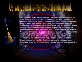 Os varios instrumentos utilizados(cont.) A Vassoura - As Bruxas usam vassouras em magia e em rituais um instrumento sagrado tanto a Deusa quanto ao Deus.Um Wiccano pode iniciar um ritual varrendo levemente a aérea com sua vassoura mágica.Após isso, o altar é preparado,os instrumentos são nele arrumados e o ritual pode assim ser iniciado.Este ato de varrer é mais do que uma limpeza física,na verdade,os pêlos da vassoura nem prescisam tocar o chão.Enquanto varre,O Wiccano pode visualizar a vassoura eliminando o exessos astrais que surgem onde os humanos vivem.Isto purifica a área permitindo assim melhores trabalhos rituais..Além disso a Vassoura tornou-se um instrumento poderoso contra pragas e praticantes de magia negra. Quando colocada transversalmentes no chão à entrada da casa ,a vassoura barra quasiquer encantamentos lançados contra a casa ou seus ocupantes. 