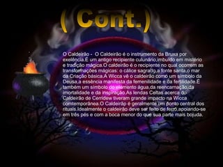 ( Cont.) O Caldeirão -  O Caldeirão é o instrumento da Bruxa por exelência.É um antigo recipiente culunário,imbuído em mistério e tradição mágica.O caldeirão é o recipiente no qual ocorrem as transformações mágicas: o cálice sagrado,a fonte santa,o mar da Criação básica.A Wicca vê o caldeirão como um símbolo da Deusa,a essência manifesta da femenilidade e da fertilidade.É também um símbolo do elemento água,da reencarnação,da imortalidade e da inspiração.As lendas Celtas acerca do Caldeirão de Cerridew tiveram grande impacto na Wicca comtemporânea.O Caldeirãp é geralmente um ponto central dos rituais.Idealmente o caldeirão deve ser feito de ferro,apoiando-se em três pés e com a boca menor do que sua parte mais bojuda. 