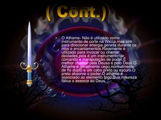 O Athame- Não é utilizado como instrumento de corte na Wicca,mas sim para direcionar energia gerada durante os ritos e encantamentos.Raramente é utilizado para invocar ou chamar deidades,pois é um instrumento de comando e manipulação de poder.É melhor chamar pela Deusa e pelo Deus.O Athame é geralmente cego,normalmente de fio duplo e um cabo preto ou escuro.O preto absorve o poder.O athame é associado ao elemento fogo.Sua natureza fálica o associa ao Deus. ( Cont.) 