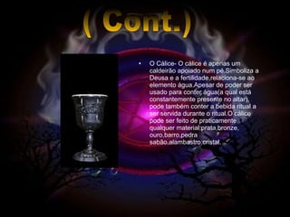 O Cálice- O cálice é apenas um caldeirão apoiado num pé.Simboliza a Deusa e a fertilidade,relaciona-se ao elemento água.Apesar de poder ser usado para conter água(a qual está constantemente presente no altar), pode também conter a bebida ritual a ser servida durante o ritual.O cálice pode ser feito de praticamente qualquer material:prata,bronze, ouro,barro,pedra sabão,alambastro,cristal. ( Cont.) 