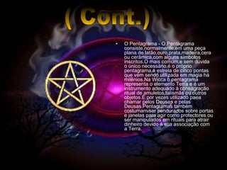 O Pentagrama - O Pentagrama consiste,normalmente,em uma peça plana de latão,ouro,prata,madeira,cera ou cerâmica,com alguns símbolos inscritos.O mais comum,e sem dúvida o único necessário,é o próprio pentagrama,a estrela de cinco pontas que vem sendo utilizada em magia há milênios.Na Wicca o pentagrama representa o elemento Terra e é um instrumento adequado à consagração ritual de amuletos,talismãs ou outros objetos.É por vezes utilizado paea chamar pelos Deuses e pelas Deusas.Pentagramas também costumam ser pendurados sobre portas e janelas para agir como protectores ou ser manipulados em rituais para atrair dinheiro devido à sua associação com a Terra. ( Cont.) 