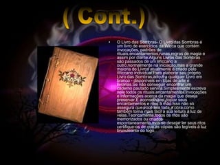 O Livro das Sombras- O Livro das Sombras é um livro de exercícios da Wicca que contém invocações, padrões de rituais,encantamentos,runas,regras de magia e assim por diante.Alguns Livros das Sombras são passados de um Wiccano a outro,normalmente na iniciação,mas a grande maioria do Livros atualmente é criado pelo Wiccano individual.Para elaborar seu próprio Livro das Sombras,adquira qualquer Livro em branco - disponíveis em lojas de arte e livrarias.Se não conseguir encontrar um caderno pautado servirá.Simplesmente escreva nele todos os rituais,encantamentos,invocações e informações acerca da magia que deseja preservar.É aconselhável copiar seus encantamentos e ritos à mão.Isso não só assegura que você leia toda a obra,como também torna mais fácil a sua leitura á luz de velas.Teoricamente,todos os ritos são memorizados ou criados espontaneamente,mas se desejar ler seus ritos certifique-os de que as cópias são legíveis à luz bruxuleante do fogo. ( Cont.) 