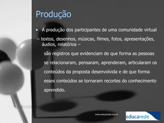 Produção A produção dos participantes de uma comunidade virtual –  textos, desenhos, músicas, filmes, fotos, apresentações, áudios, relatórios –  são registros que evidenciam de que forma as pessoas se relacionaram, pensaram, aprenderam, articularam os conteúdos da proposta desenvolvida e de que forma esses conteúdos se tornaram recortes do conhecimento aprendido.    