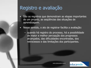 Registro e avaliação São os registros que demonstram as etapas importantes de um projeto, as seqüências das situações de aprendizagem.  Nesse sentido, o ato de registrar facilita a avaliação:  quando há registro do processo, há a possibilidade de maior e melhor percepção dos progressos alcançados, das dificuldades encontradas, dos retrocessos e das limitações dos participantes.  