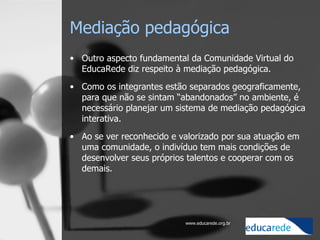 Mediação pedagógica Outro aspecto fundamental da Comunidade Virtual do EducaRede diz respeito à mediação pedagógica.  Como os integrantes estão separados geograficamente, para que não se sintam “abandonados” no ambiente, é necessário planejar um sistema de mediação pedagógica interativa.  Ao se ver reconhecido e valorizado por sua atuação em uma comunidade, o indivíduo tem mais condições de desenvolver seus próprios talentos e cooperar com os demais.        