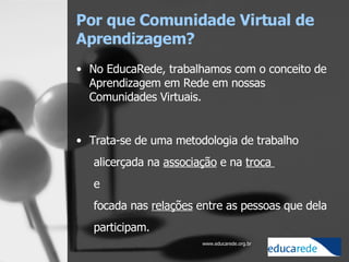 Por que Comunidade Virtual de Aprendizagem?   No EducaRede, trabalhamos com o conceito de Aprendizagem em Rede em nossas Comunidades Virtuais.   Trata-se de uma metodologia de trabalho  alicerçada na  associação  e na  troca  e  focada nas  relações  entre as pessoas que dela participam.  
