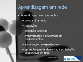 Aprendizagem em rede Aprendizagem em rede implica:  compartilhamento;  interação;  produção coletiva;  transformação e atualização de conhecimentos;  socialização de experiências e  aprendizagem fundamentada em trabalho cooperativo em rede. 