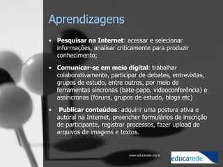 Aprendizagens Pesquisar na Internet : acessar e selecionar informações, analisar criticamente para produzir conhecimento; Comunicar-se em meio digital : trabalhar colaborativamente, participar de debates, entrevistas, grupos de estudo, entre outros, por meio de ferramentas síncronas (bate-papo, videoconferência) e assíncronas (fóruns, grupos de estudo, blogs etc)   Publicar conteúdos : adquirir uma postura ativa e autoral na Internet, preencher formulários de inscrição de participante, registrar processos, fazer upload de arquivos de imagens e textos. 