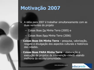 Motivação 2007 A idéia para 2007 é trabalhar simultaneamente com as duas vertentes do projeto Coisas Boas  Da  Minha Terra (2005) e  Coisas Boas  Para  Minha Terra (2006)   -  Coisas Boas DA Minha Terra  – pesquisa, valorização, resgate e divulgação dos aspectos culturais e históricos das cidades.    -  Coisas Boas PARA Minha Terra  – elaboração e execução de projetos de intervenção cidadã visando melhoria da escola/comunidade. 