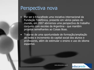 Perspectiva nova Por ser o EducaRede uma iniciativa internacional da Fundação Telefônica, presente em vários países do mundo, em 2007 abriremos uma perspectiva de trabalho conjunto com escolas da Argentina - que mantêm projetos semelhantes ao Coisas Boas.  Trata-se de uma oportunidade de formação/ampliação de redes e incremento do capital social dos alunos e professores, além de estimular o ensino e uso do idioma espanhol.  