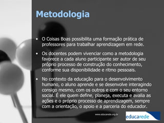 Metodologia  O Coisas Boas possibilita uma formação prática de professores para trabalhar aprendizagem em rede.  Os docentes podem vivenciar como a metodologia favorece a cada aluno participante ser autor de seu próprio processo de construção do conhecimento, conforme sua disponibilidade e ritmo pessoais. No contexto da educação para o desenvolvimento humano, o aluno aprende e se desenvolve interagindo consigo mesmo, com os outros e com o seu entorno social. É ele quem define, planeja, executa e avalia as ações e o próprio processo de aprendizagem, sempre com a orientação, o apoio e a parceria do educador.  