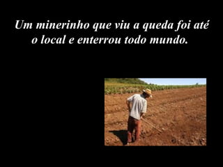 Um minerinho que viu a queda foi até o local e enterrou todo mundo.  