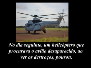 No dia seguinte, um helicóptero que procurava o avião desaparecido, ao  ver os destroços, pousou. 
