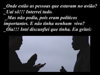 _Onde estão as pessoas que estavam no avião?  _Uai sô!!! Interrei tudo.  _Mas não podia, pois eram políticos importantes. E não tinha nenhum  vivo? _Óia!!! Inté discunfiei que tinha. Eu gritei: 