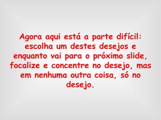 Agora aqui está a parte difícil: escolha um destes desejos e enquanto vai para o próximo slide, focalize e concentre no desejo, mas em nenhuma outra coisa, só no desejo. 