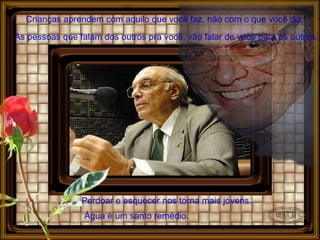 Crianças aprendem com aquilo que você faz, não com o que você diz. As pessoas que falam dos outros pra você, vão falar de você para os outros. Perdoar e esquecer nos torna mais jovens.   Água é um santo remédio. 