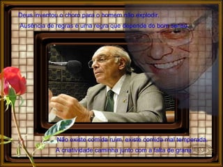 Deus inventou o choro para o homem não explodir. Ausência de regras é uma regra que depende do bom senso.  Não existe comida ruim, existe comida mal temperada.   A criatividade caminha junto com a falta de grana.   