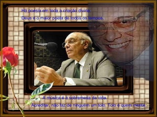 Há poesia em toda a criação divina.   Deus é o maior poeta de todos os tempos.   A música é a sobremesa da vida.  Acreditar, não faz de ninguém um tolo. Tolo é quem mente.   