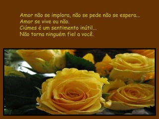 Amor não se implora, não se pede não se espera...  Amor se vive ou não. Ciúmes é um sentimento inútil...   Não torna ninguém fiel a você. 