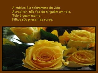 A música é a sobremesa da vida. Acreditar, não faz de ninguém um tolo.   Tolo é quem mente. Filhos são presentes raros. 