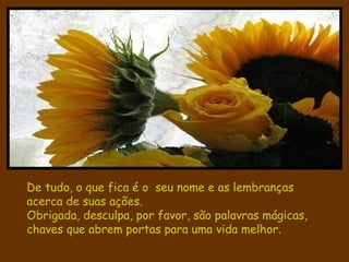 De tudo, o que fica é o  seu nome e as lembranças acerca de suas ações. Obrigada, desculpa, por favor, são palavras mágicas, chaves que abrem portas para uma vida melhor. 