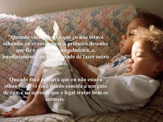 "Quando você pensava que eu não estava olhando, eu vi você pegar o primeiro desenho que fiz e prendê-lo na geladeira, e, imediatamente, eu tive vontade de fazer outro para você. Quando você pensava que eu não estava olhando, eu vi você dando comida a um gato de rua, e eu aprendi que é legal tratar bem os animais.   