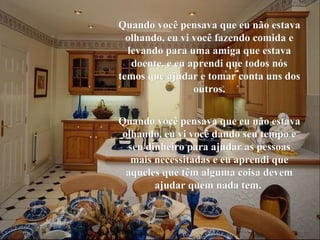 Quando você pensava que eu não estava olhando, eu vi você fazendo comida e levando para uma amiga que estava doente, e eu aprendi que todos nós temos que ajudar e tomar conta uns dos outros. Quando você pensava que eu não estava olhando, eu vi você dando seu tempo e seu dinheiro para ajudar as pessoas mais necessitadas e eu aprendi que aqueles que têm alguma coisa devem ajudar quem nada tem.   