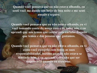 Quando você pensava que eu não estava olhando, eu senti você me dando um beijo de boa noite e me senti amado e seguro. Quando você pensava que eu não estava olhando, eu vi você tomando conta da nossa casa e de todos nós, e eu aprendi que nós temos que cuidar com carinho daquilo que temos e das pessoas que gostamos. Quando você pensava que eu não estava olhando, eu vi como você cumpria com todas as suas responsabilidades, mesmo quando não estava se sentindo bem, e eu aprendi que tinha que ser responsável quando eu crescesse.  