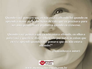 Quando você pensava que eu não estava olhando foi quando eu aprendi a maior parte das lições de vida que eu precisava para ser uma pessoa boa e produtiva quando eu crescesse. Quando você pensava que eu não estava olhando, eu olhava para você e queria te dizer: Obrigado por todas as coisas que eu vi e aprendi quando você pensava que eu não estava olhando!"  (Desconheço o autor)  www.mensagensvirtuais.com.br 