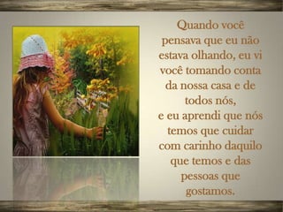 Quando você
 pensava que eu não
estava olhando, eu vi
você tomando conta
  da nossa casa e de
      todos nós,
e eu aprendi que nós
  temos que cuidar
com carinho daquilo
   que temos e das
     pessoas que
      gostamos.
 