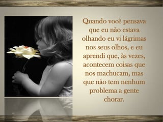 Quando você pensava
  que eu não estava
olhando eu vi lágrimas
 nos seus olhos, e eu
aprendi que, às vezes,
acontecem coisas que
 nos machucam, mas
que não tem nenhum
  problema a gente
       chorar.
 