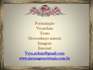 Formatação
         Verarduin
           Texto
    Desconheço autoria
          Imagens
          Internet
  Vera.arduin@gmail.com
www.mensagensvirtuais.com.br
 