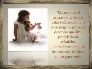 "Quando você
  pensava que eu não
 estava olhando, eu vi
você pegar o primeiro
   desenho que fiz e
      prendê-lo na
       geladeira,
 e, imediatamente, eu
 tive vontade de fazer
    outro para você.
 