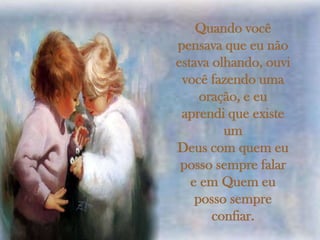 Quando você
pensava que eu não
estava olhando, ouvi
 você fazendo uma
     oração, e eu
 aprendi que existe
         um
Deus com quem eu
 posso sempre falar
   e em Quem eu
    posso sempre
       confiar.
 