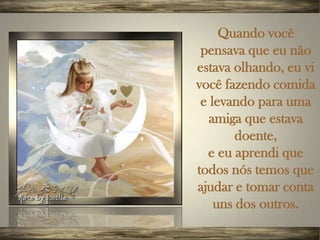 Quando você
 pensava que eu não
estava olhando, eu vi
você fazendo comida
 e levando para uma
  amiga que estava
        doente,
  e eu aprendi que
todos nós temos que
ajudar e tomar conta
    uns dos outros.
 