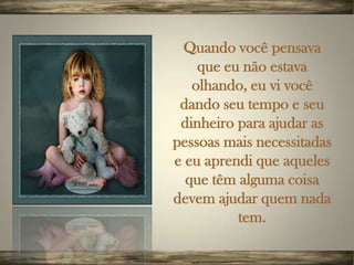 Quando você pensava
    que eu não estava
   olhando, eu vi você
 dando seu tempo e seu
 dinheiro para ajudar as
pessoas mais necessitadas
e eu aprendi que aqueles
  que têm alguma coisa
devem ajudar quem nada
          tem.
 