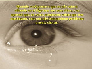 Quando você pensava que eu não estava olhando eu vi lágrimas nos seus olhos, e eu aprendi que, às vezes, acontecem coisas que nos machucam, mas que não tem nenhum problema a gente chorar. 