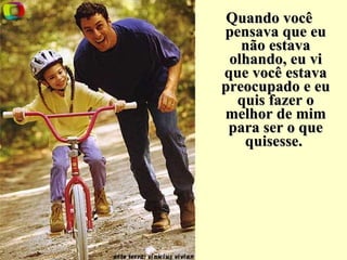 Quando você pensava que eu não estava olhando, eu vi que você estava preocupado e eu quis fazer o melhor de mim para ser o que quisesse.   