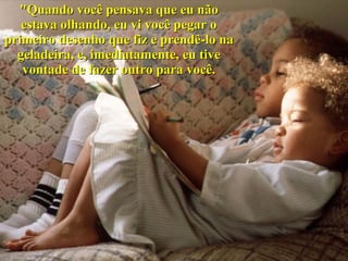 "Quando você pensava que eu não estava olhando, eu vi você pegar o primeiro desenho que fiz e prendê-lo na geladeira, e, imediatamente, eu tive vontade de fazer outro para você. 