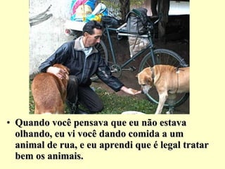 Quando você pensava que eu não estava olhando, eu vi você dando comida a um animal de rua, e eu aprendi que é legal tratar bem os animais. 