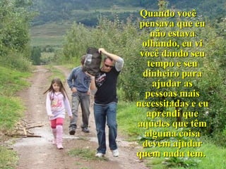 Quando você pensava que eu não estava olhando, eu vi você dando seu tempo e seu dinheiro para ajudar as pessoas mais necessitadas e eu aprendi que aqueles que têm alguma coisa devem ajudar quem nada tem.  