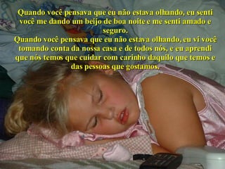 Quando você pensava que eu não estava olhando, eu senti você me dando um beijo de boa noite e me senti amado e seguro. Quando você pensava que eu não estava olhando, eu vi você tomando conta da nossa casa e de todos nós, e eu aprendi que nós temos que cuidar com carinho daquilo que temos e das pessoas que gostamos. 