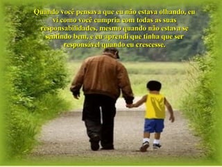 Quando você pensava que eu não estava olhando, eu vi como você cumpria com todas as suas responsabilidades, mesmo quando não estava se sentindo bem, e eu aprendi que tinha que ser responsável quando eu crescesse. 