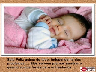 Seja Feliz acima de tudo, independente dos problemas ... Eles servem pra nos mostrar o quanto somos fortes para enfrentá-los ...
