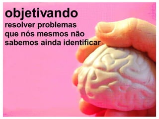 objetivando resolver problemas   que nós mesmos não sabemos ainda identificar   