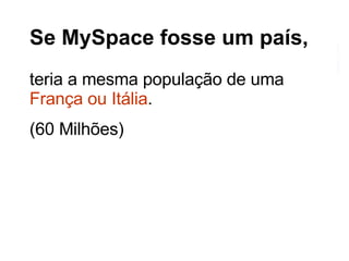 Se MySpace fosse um país, teria a mesma população de uma  França ou Itália . (60 Milhões) 