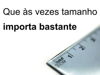 Que às vezes tamanho importa bastante 